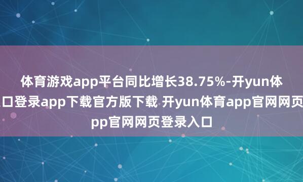 体育游戏app平台同比增长38.75%-开yun体育官网入口登录app下载官方版下载 开yun体育app官网网页登录入口