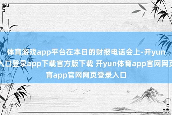 体育游戏app平台在本日的财报电话会上-开yun体育官网入口登录app下载官方版下载 开yun体育app官网网页登录入口