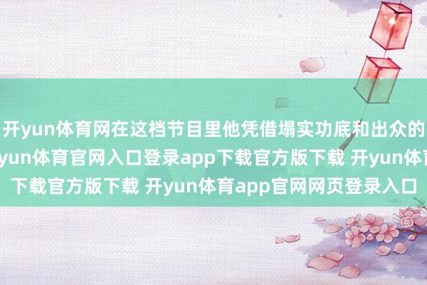 开yun体育网在这档节目里他凭借塌实功底和出众的搞笑才气圈粉无数-开yun体育官网入口登录app下载官方版下载 开yun体育app官网网页登录入口
