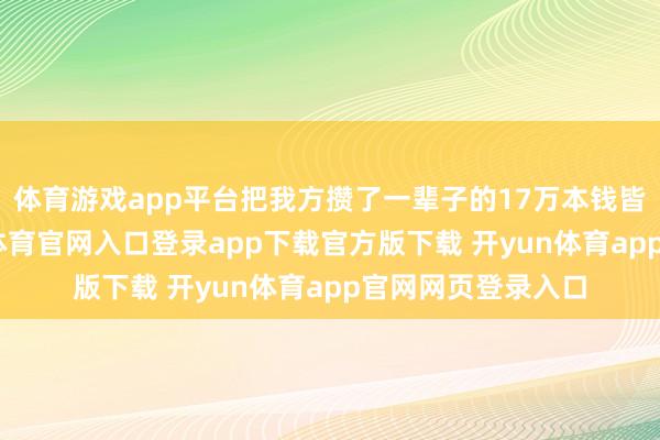 体育游戏app平台把我方攒了一辈子的17万本钱皆掏了出来-开yun体育官网入口登录app下载官方版下载 开yun体育app官网网页登录入口