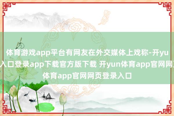 体育游戏app平台有网友在外交媒体上戏称-开yun体育官网入口登录app下载官方版下载 开yun体育app官网网页登录入口