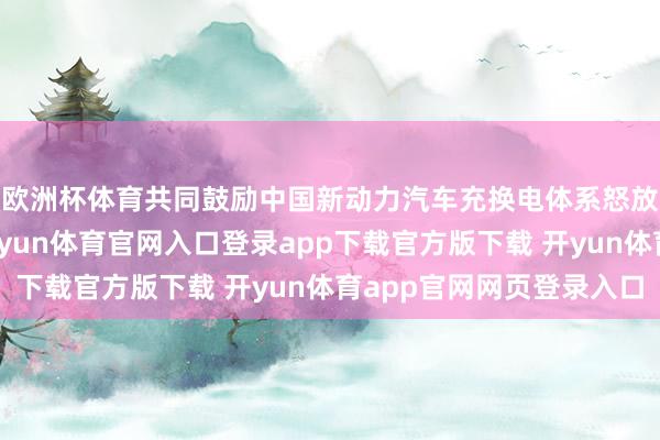欧洲杯体育共同鼓励中国新动力汽车充换电体系怒放分享和产业协同-开yun体育官网入口登录app下载官方版下载 开yun体育app官网网页登录入口