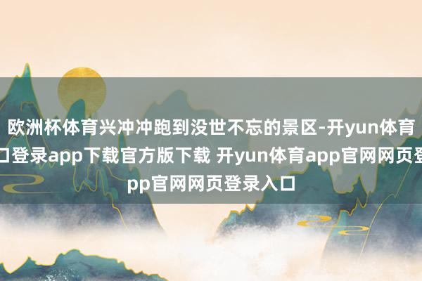 欧洲杯体育兴冲冲跑到没世不忘的景区-开yun体育官网入口登录app下载官方版下载 开yun体育app官网网页登录入口