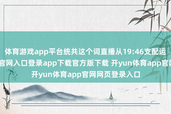 体育游戏app平台统共这个词直播从19:46支配运行-开yun体育官网入口登录app下载官方版下载 开yun体育app官网网页登录入口