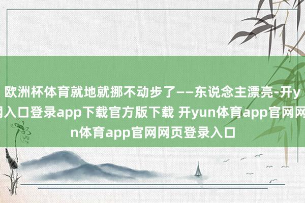 欧洲杯体育就地就挪不动步了——东说念主漂亮-开yun体育官网入口登录app下载官方版下载 开yun体育app官网网页登录入口