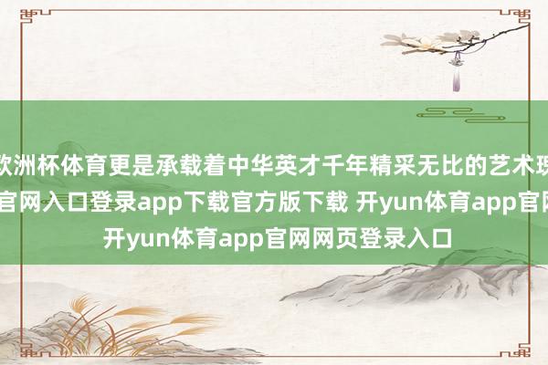欧洲杯体育更是承载着中华英才千年精采无比的艺术瑰宝-开yun体育官网入口登录app下载官方版下载 开yun体育app官网网页登录入口