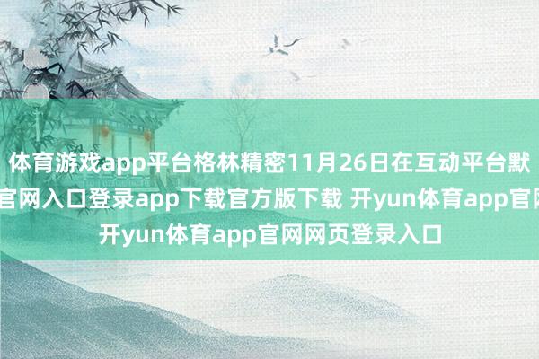 体育游戏app平台格林精密11月26日在互动平台默示-开yun体育官网入口登录app下载官方版下载 开yun体育app官网网页登录入口