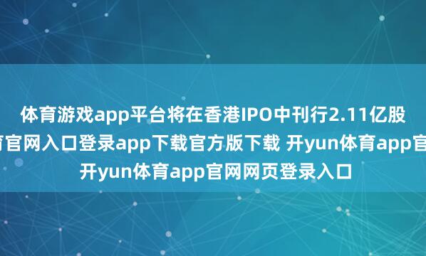 体育游戏app平台将在香港IPO中刊行2.11亿股股票-开yun体育官网入口登录app下载官方版下载 开yun体育app官网网页登录入口