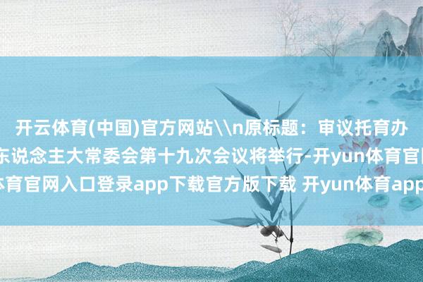 开云体育(中国)官方网站\n原标题：审议托育办事法草案等 十四届天下东说念主大常委会第十九次会议将举行-开yun体育官网入口登录app下载官方版下载 开yun体育app官网网页登录入口