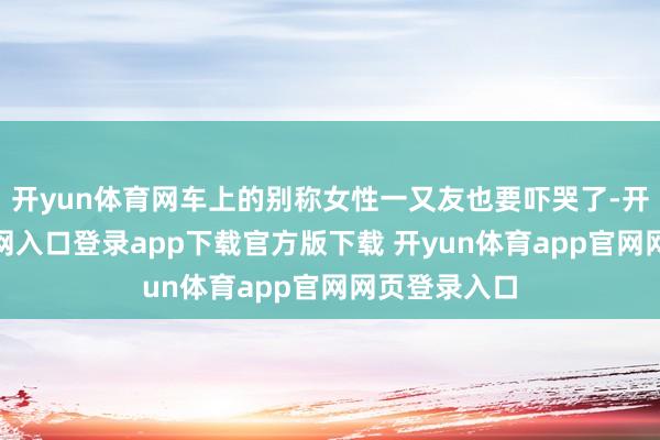 开yun体育网车上的别称女性一又友也要吓哭了-开yun体育官网入口登录app下载官方版下载 开yun体育app官网网页登录入口