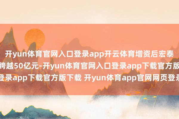 开yun体育官网入口登录app开云体育增资后宏泰开赴认缴出资总和不跨越50亿元-开yun体育官网入口登录app下载官方版下载 开yun体育app官网网页登录入口
