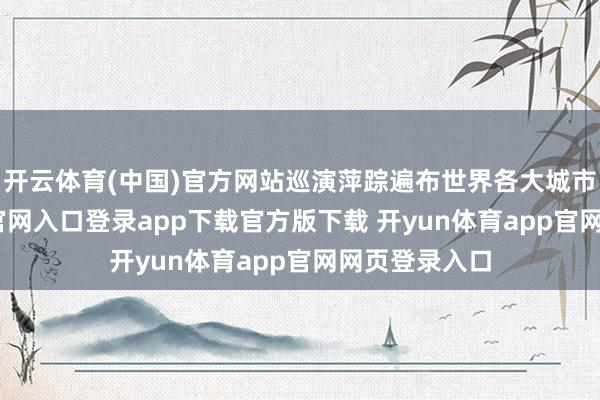 开云体育(中国)官方网站巡演萍踪遍布世界各大城市-开yun体育官网入口登录app下载官方版下载 开yun体育app官网网页登录入口