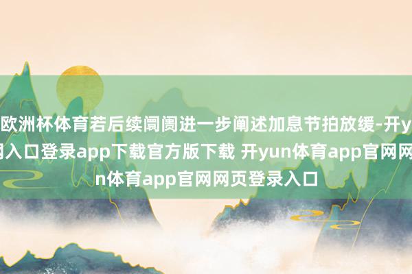 欧洲杯体育若后续阛阓进一步阐述加息节拍放缓-开yun体育官网入口登录app下载官方版下载 开yun体育app官网网页登录入口