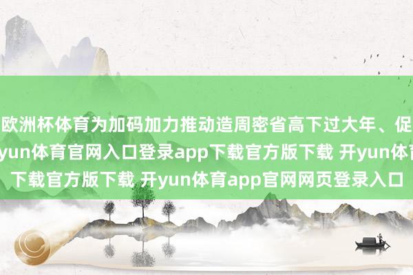 欧洲杯体育为加码加力推动造周密省高下过大年、促奢靡的强劲威望-开yun体育官网入口登录app下载官方版下载 开yun体育app官网网页登录入口