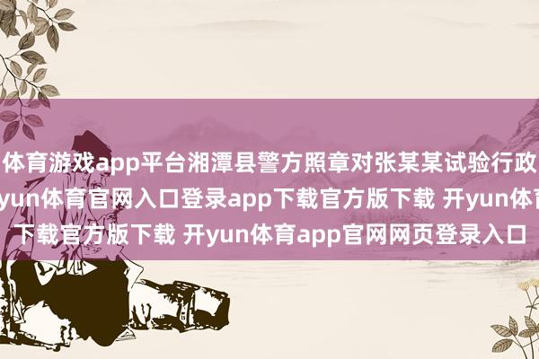 体育游戏app平台湘潭县警方照章对张某某试验行政拘留十二日的处罚-开yun体育官网入口登录app下载官方版下载 开yun体育app官网网页登录入口