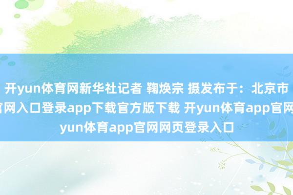 开yun体育网新华社记者 鞠焕宗 摄发布于:北京市-开yun体育官网入口登录app下载官方版下载 开yun体育app官网网页登录入口