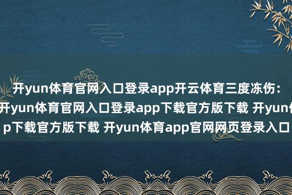 开yun体育官网入口登录app开云体育三度冻伤：即在皮下发生的冻伤-开yun体育官网入口登录app下载官方版下载 开yun体育app官网网页登录入口