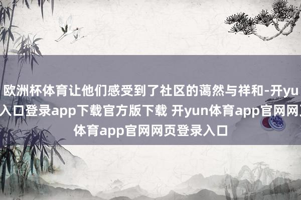欧洲杯体育让他们感受到了社区的蔼然与祥和-开yun体育官网入口登录app下载官方版下载 开yun体育app官网网页登录入口