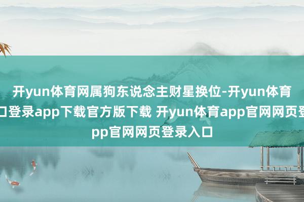 开yun体育网属狗东说念主财星换位-开yun体育官网入口登录app下载官方版下载 开yun体育app官网网页登录入口