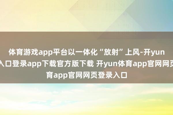 体育游戏app平台以一体化“放射”上风-开yun体育官网入口登录app下载官方版下载 开yun体育app官网网页登录入口