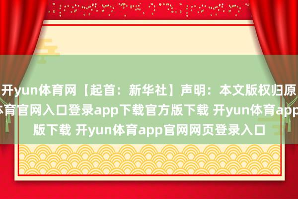 开yun体育网【起首：新华社】声明：本文版权归原作家所有-开yun体育官网入口登录app下载官方版下载 开yun体育app官网网页登录入口