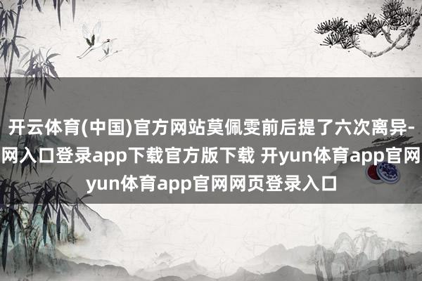 开云体育(中国)官方网站莫佩雯前后提了六次离异-开yun体育官网入口登录app下载官方版下载 开yun体育app官网网页登录入口