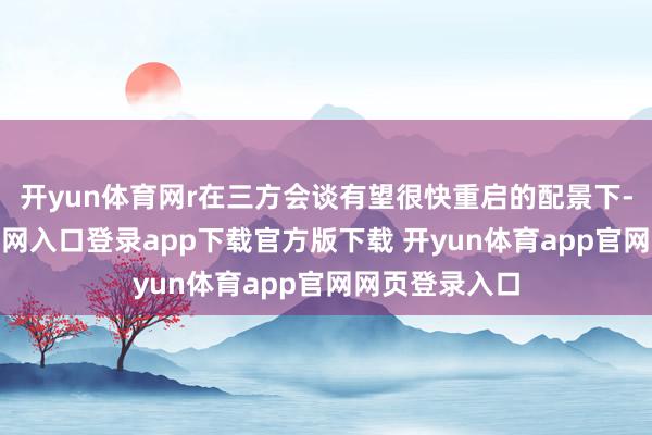 开yun体育网r在三方会谈有望很快重启的配景下-开yun体育官网入口登录app下载官方版下载 开yun体育app官网网页登录入口