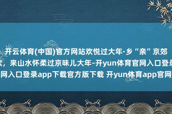 开云体育(中国)官方网站欢悦过大年·乡“亲”京郊行｜道贺纳祥、冰雪狂欢，来山水怀柔过京味儿大年-开yun体育官网入口登录app下载官方版下载 开yun体育app官网网页登录入口