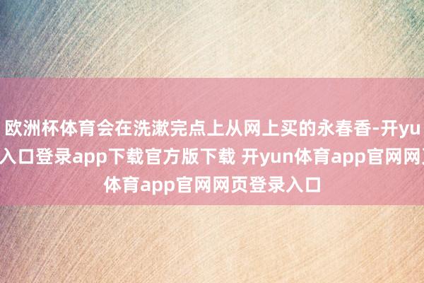 欧洲杯体育会在洗漱完点上从网上买的永春香-开yun体育官网入口登录app下载官方版下载 开yun体育app官网网页登录入口